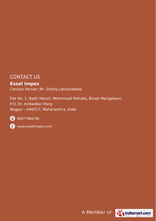 A Member of
CONTACT US
Essel Impex
Contact Person: Mr. Shafiq Lokhandwala
Flat No. 1, Badri Manzil, Mohmmadi Mohalla, Binaki Mangalwari,
P.O. Dr. Ambedkar Marg
Nagpur - 440017, Maharashtra, India
08377806795
www.esselimpex.com
 