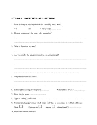 SECTION B: PRODUCTION AND HARVESTING
1. Is the bruising or piercing of the fruits caused by insect pests?
Yes

No

If No Specify:……………..

2. How do you measure the losses after harvesting?
……………………………………………………………………………………………………
………………………………………………………………………………………………
3. What is the output per acre?
……………………………………………………………………………………………….
4. Any reasons for the reduction in output per acre expected?
……………………………………………………………………………………………………
……………………………………………………………………………………………………
……………………………………………………………………………………………………
…………………………………………………………………………………………
5. Why the answer to the above?
……………………………………………………………………………………………………
………………………………………………………………………………………………
6. Estimated losses in percentage (%)………….

Value of loss in GH₵
………………

7. Farm size (in acres) ……………………..
8. Type of variety(s) cultivated………………………………………………………………….
9. Cultural practices performed which might contribute to an increase in post harvest losses:
None

Earthing-up

10. How is the harvest handled?

staking

others (specify)………………..

 