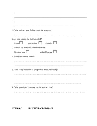 .........................................................................................................................................................
.........................................................................................................................................................
.........................................................................................................................................................
............................................................................................................................
11. What tools are used for harvesting the tomatoes?
………………………………………………………………………………………………......
12. At what stage is the fruit harvested?
Ripen

partly ripen

Greenish

13. How do the fruits look like after harvest?
Firm and hard

soft and bruised

14. How is the harvest sorted?
……………………………………………………………………………………………………
……………………………………………………………………………………………….
15. What safety measures do you practice during harvesting?
……………………………………………………………………………………………………
……………………………………………………………………………………………………
……………………………………………………………………………………………
16. What quantity of tomato do you harvest each time?
………………………………………………………………………………………………….

SECTION C:

HANDLING AND STORAGE

 