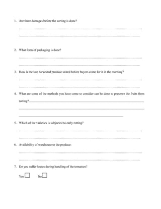 1. Are there damages before the sorting is done?
………………………………………………………………………………………………………
…………………………………………………………………………………………………….

2. What form of packaging is done?
………………………………………………………………………………………………………
…………………………………………………………………………………………………….
3. How is the late harvested produce stored before buyers come for it in the morning?
………………………………………………………………………………………………………
…………………………………………………………………………………………………….
4. What are some of the methods you have come to consider can be done to preserve the fruits from
rotting?..................................................................................................................................................
...............................................................................................................................................................
....................................................................................................................................
5. Which of the varieties is subjected to early rotting?
………………………………………………………………………………………………………
……………………………………………………………………………………………………..
6. Availability of warehouse to the produce:
………………………………………………………………………………………………………
…………………………………………………………………………………………………….
7. Do you suffer losses during handling of the tomatoes?
Yes

No

 