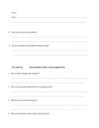 If yes,
how?......................................................................................................................................................
.........................................................................................................................................................

8. How do you store your produce?
………………………………………………………………………………………………………
……………………………………………………………………………………………………..
9. Do you encounter any problems during storage?
………………………………………………………………………………………………………
………………………………………………………………………………………………………

SECTION D:

TRANSPORTATION AND MARKETING

1. How do they transport the tomatoes?
…………………………………………………………………………………………………………
……………………………………………………………………………………………………
2. How are the goods transported to the sorting ground?
…………………………………………………………………………………………………………
…………………………………………………………………………………………………..
3. Where do you sell your tomatoes?
…………………………………………………………………………………………………………
……………………………………………………………………………………………………
4. What is the distance of the market from the farm?

 