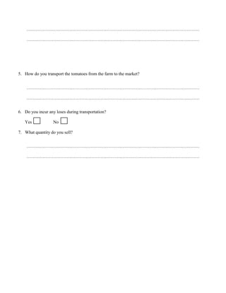 ………………………………………………………………………………………………………
………………………………………………………………………………………………………

5. How do you transport the tomatoes from the farm to the market?
………………………………………………………………………………………………………
………………………………………………………………………………………………………
6. Do you incur any loses during transportation?
Yes

No

7. What quantity do you sell?
………………………………………………………………………………………………………
………………………………………………………………………………………………………

 