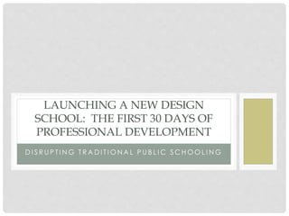 D I S R U P T I N G T R A D I T I O N A L P U B L I C S C H O O L I N G
LAUNCHING A NEW DESIGN
SCHOOL: THE FIRST 30 DAYS OF
PROFESSIONAL DEVELOPMENT
 