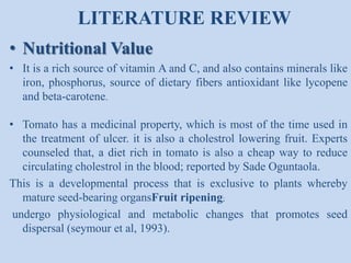 LITERATURE REVIEW
• Nutritional Value
• It is a rich source of vitamin A and C, and also contains minerals like
iron, phosphorus, source of dietary fibers antioxidant like lycopene
and beta-carotene.
• Tomato has a medicinal property, which is most of the time used in
the treatment of ulcer. it is also a cholestrol lowering fruit. Experts
counseled that, a diet rich in tomato is also a cheap way to reduce
circulating cholestrol in the blood; reported by Sade Oguntaola.
This is a developmental process that is exclusive to plants whereby
mature seed-bearing organsFruit ripening;
undergo physiological and metabolic changes that promotes seed
dispersal (seymour et al, 1993).

 
