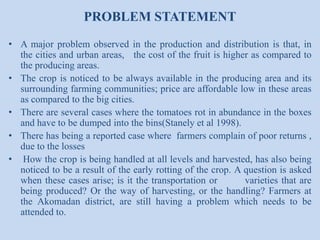 PROBLEM STATEMENT
• A major problem observed in the production and distribution is that, in
the cities and urban areas, the cost of the fruit is higher as compared to
the producing areas.
• The crop is noticed to be always available in the producing area and its
surrounding farming communities; price are affordable low in these areas
as compared to the big cities.
• There are several cases where the tomatoes rot in abundance in the boxes
and have to be dumped into the bins(Stanely et al 1998).
• There has being a reported case where farmers complain of poor returns ,
due to the losses
• How the crop is being handled at all levels and harvested, has also being
noticed to be a result of the early rotting of the crop. A question is asked
when these cases arise; is it the transportation or
varieties that are
being produced? Or the way of harvesting, or the handling? Farmers at
the Akomadan district, are still having a problem which needs to be
attended to.

 