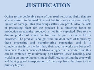 JUSTIFICATION
Owing to the deplorable state of our road networks, fruits that are
able to make it to the market do not last for long as they are usually
injured or damage. This also brings sellers low profit. Also the lack
of processing plant for the produce is a hindering factor to
production as quantity produced is not fully exploited. Due to the
diverse product of which the fruit can be put, its shelve life is
increased. The product is bought from the door steps of farmers by
these processing and manufacturing companies, and it is
complementarily by the fact that; their road networks are better off
than ours. Markets outside of Ghana is higher in the western and this
can be exploited by minimizing post-harvest loses/ handling, and
working on improving our storage facilities, harvesting the crop well
and having good transportation of the crop from the farm to the
primary buyers.

 