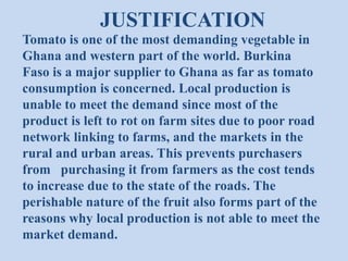 JUSTIFICATION
Tomato is one of the most demanding vegetable in
Ghana and western part of the world. Burkina
Faso is a major supplier to Ghana as far as tomato
consumption is concerned. Local production is
unable to meet the demand since most of the
product is left to rot on farm sites due to poor road
network linking to farms, and the markets in the
rural and urban areas. This prevents purchasers
from purchasing it from farmers as the cost tends
to increase due to the state of the roads. The
perishable nature of the fruit also forms part of the
reasons why local production is not able to meet the
market demand.

 