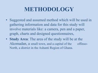 METHODOLOGY
• Suggested and assumed method which will be used in
gathering information and data for this study will
involve materials like: a camera, pen and a paper,
graph, charts and designed questionnaires,
• Study Area: The area of the study will be at the
Akomadan, a small town, and a capital of the offinsoNorth, a district in the Ashanti Region of Ghana.

 