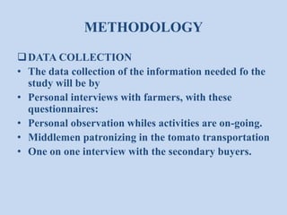 METHODOLOGY
 DATA COLLECTION
• The data collection of the information needed fo the
study will be by
• Personal interviews with farmers, with these
questionnaires:
• Personal observation whiles activities are on-going.
• Middlemen patronizing in the tomato transportation
• One on one interview with the secondary buyers.

 