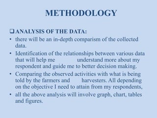 METHODOLOGY
 ANALYSIS OF THE DATA:
• there will be an in-depth comparism of the collected
data.
• Identification of the relationships between various data
that will help me
understand more about my
respondent and guide me to better decision making.
• Comparing the observed activities with what is being
told by the farmers and
harvesters. All depending
on the objective I need to attain from my respondents,
• all the above analysis will involve graph, chart, tables
and figures.

 