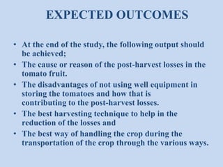 EXPECTED OUTCOMES
• At the end of the study, the following output should
be achieved;
• The cause or reason of the post-harvest losses in the
tomato fruit.
• The disadvantages of not using well equipment in
storing the tomatoes and how that is
contributing to the post-harvest losses.
• The best harvesting technique to help in the
reduction of the losses and
• The best way of handling the crop during the
transportation of the crop through the various ways.

 