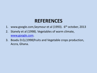 REFERENCES
1. www.google.com,Seymour et al (1993). 6th october, 2013
2. Stanely et al (1998). Vegetables of warm climate,
www.google.com.
3. Boadu D.Q.(1998)fruits and Vegetable crops production,
Accra, Ghana.

 