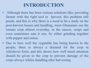 INTRODUCTION
• Although there has been various solutions like; providing
farmer with the right tool to harvest, this problem still
pends, and this is why there is a need to be a study on the
post-harvest looses and handling, most Ghanaians use the
tomato crop almost everyday, in the sauces, soups and
even sometimes eats it raw, by either grinding together
with pepper and onion.
• Due to how well the vegetable has being known to the
people, there is always a demand for the crop in
whichever form, and this shows how well much attention
should be given to the crop to prevent damage of the
crops always whiles handling after harvesting.

 