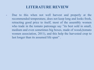 LITERATURE REVIEW
-

Due to this when not well harvest and properly at the
recommended temperature, does not keep long and looks fresh,
retracting good price to itself, most of the assembly women
who trade in the tomato patronage say ”its best sold in small,
medium and even sometimes big boxes, made of wood,(tomato
women association, 2011), and this help the harvested crop to
last longer than its assumed life span” .

 