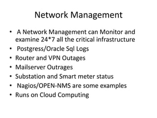 Network Management
• A Network Management can Monitor and
examine 24*7 all the critical infrastructure
• Postgress/Oracle Sql Logs
• Router and VPN Outages
• Mailserver Outrages
• Substation and Smart meter status
• Nagios/OPEN-NMS are some examples
• Runs on Cloud Computing
 