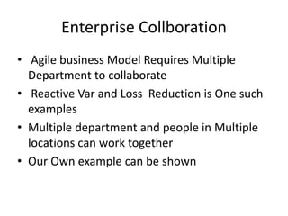 Enterprise Collboration
• Agile business Model Requires Multiple
Department to collaborate
• Reactive Var and Loss Reduction is One such
examples
• Multiple department and people in Multiple
locations can work together
• Our Own example can be shown
 