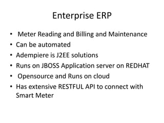 Enterprise ERP
• Meter Reading and Billing and Maintenance
• Can be automated
• Adempiere is J2EE solutions
• Runs on JBOSS Application server on REDHAT
• Opensource and Runs on cloud
• Has extensive RESTFUL API to connect with
Smart Meter
 