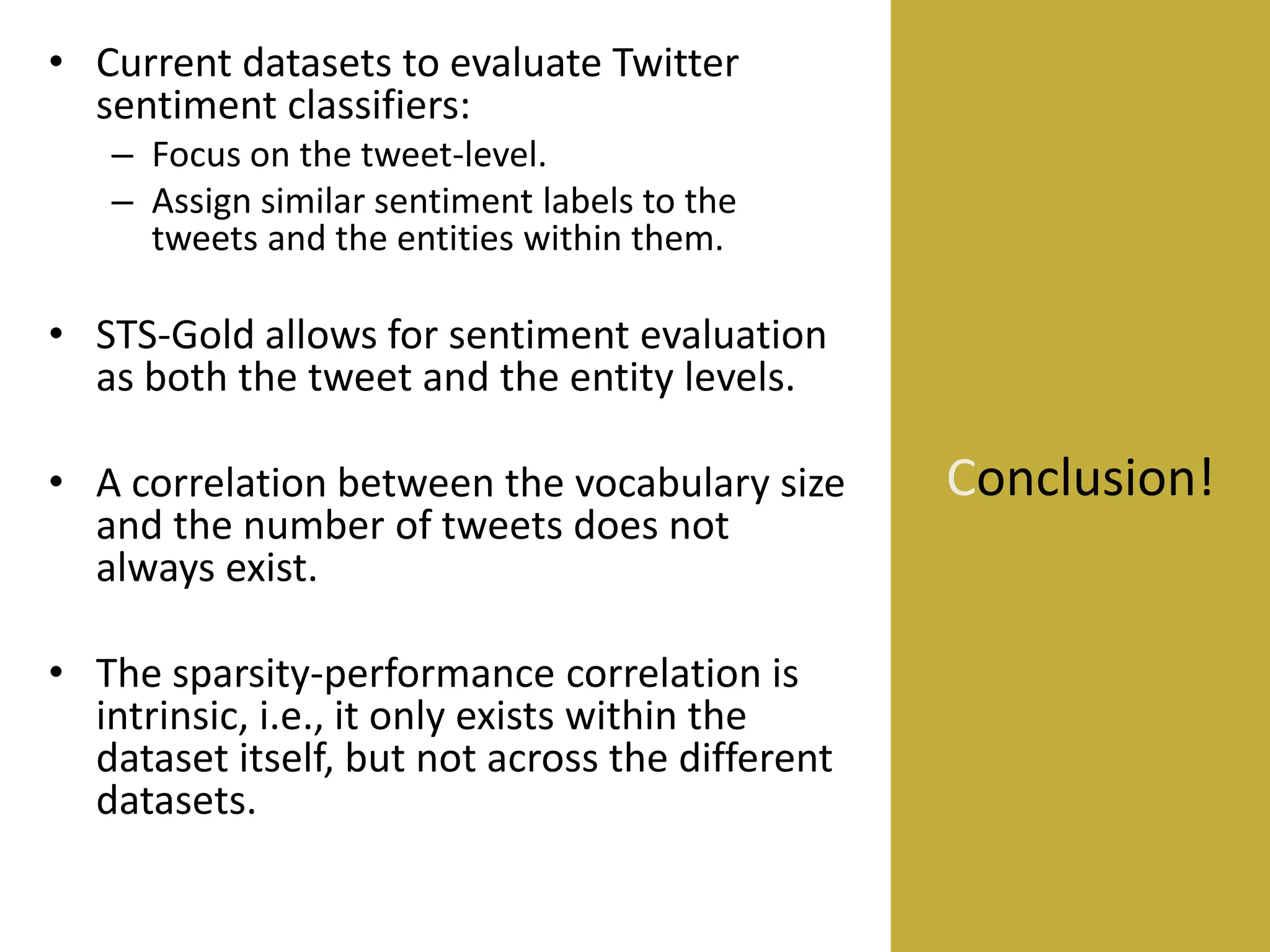 • Current datasets to evaluate Twitter
sentiment classifiers:
– Focus on the tweet-level.
– Assign similar sentiment labels to the
tweets and the entities within them.

• STS-Gold allows for sentiment evaluation
as both the tweet and the entity levels.

• A correlation between the vocabulary size
and the number of tweets does not
always exist.
• The sparsity-performance correlation is
intrinsic, i.e., it only exists within the
dataset itself, but not across the different
datasets.

Conclusion!

 