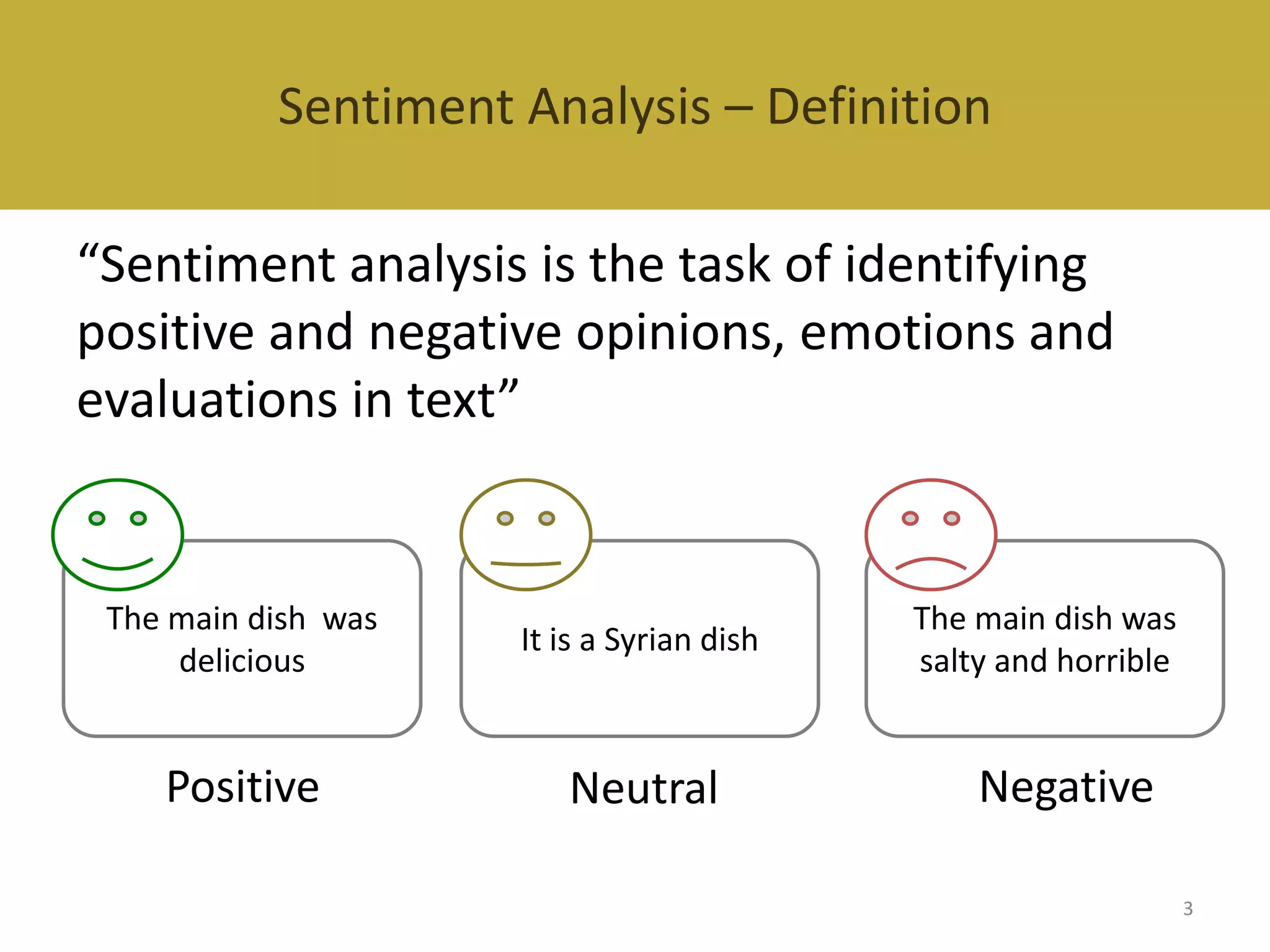 Sentiment Analysis – Definition
Sentiment Analysis
“Sentiment analysis is the task of identifying
positive and negative opinions, emotions and
evaluations in text”

The main dish was
delicious

It is a Syrian dish

Positive

Neutral

The main dish was
salty and horrible

Negative
3

 