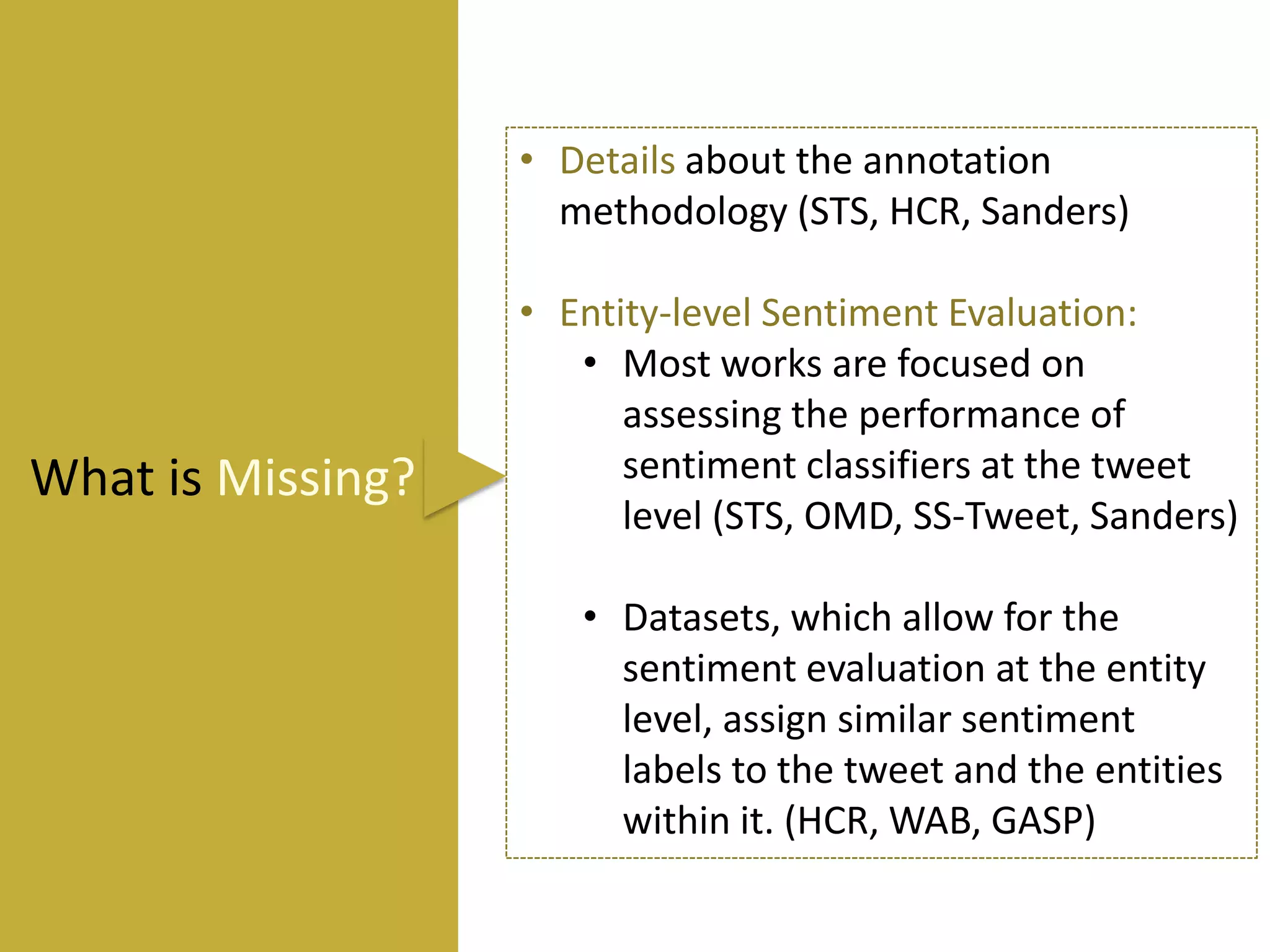 • Details about the annotation
methodology (STS, HCR, Sanders)

What is Missing?

• Entity-level Sentiment Evaluation:
• Most works are focused on
assessing the performance of
sentiment classifiers at the tweet
level (STS, OMD, SS-Tweet, Sanders)
• Datasets, which allow for the
sentiment evaluation at the entity
level, assign similar sentiment
labels to the tweet and the entities
within it. (HCR, WAB, GASP)

 