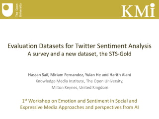 Evaluation Datasets for Twitter Sentiment Analysis
A survey and a new dataset, the STS-Gold

Hassan Saif, Miriam Fernandez, Yulan He and Harith Alani
Knowledge Media Institute, The Open University,
Milton Keynes, United Kingdom

1st Workshop on Emotion and Sentiment in Social and
Expressive Media Approaches and perspectives from AI

 