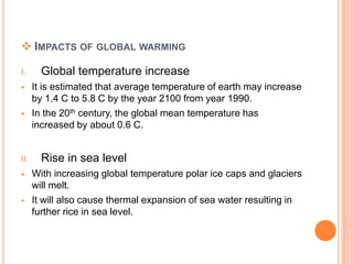  IMPACTS OF GLOBAL WARMING
I. Global temperature increase
 It is estimated that average temperature of earth may increase
by 1.4 C to 5.8 C by the year 2100 from year 1990.
 In the 20th century, the global mean temperature has
increased by about 0.6 C.
II. Rise in sea level
 With increasing global temperature polar ice caps and glaciers
will melt.
 It will also cause thermal expansion of sea water resulting in
further rice in sea level.
 
