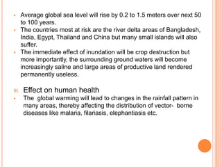  Average global sea level will rise by 0.2 to 1.5 meters over next 50
to 100 years.
 The countries most at risk are the river delta areas of Bangladesh,
India, Egypt, Thailand and China but many small islands will also
suffer.
 The immediate effect of inundation will be crop destruction but
more importantly, the surrounding ground waters will become
increasingly saline and large areas of productive land rendered
permanently useless.
III. Effect on human health
 The global warming will lead to changes in the rainfall pattern in
many areas, thereby affecting the distribution of vector- borne
diseases like malaria, filariasis, elephantiasis etc.
 