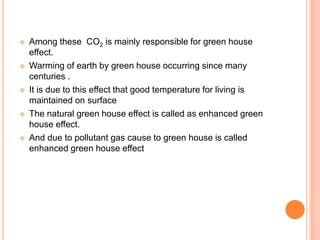  Among these CO2 is mainly responsible for green house
effect.
 Warming of earth by green house occurring since many
centuries .
 It is due to this effect that good temperature for living is
maintained on surface
 The natural green house effect is called as enhanced green
house effect.
 And due to pollutant gas cause to green house is called
enhanced green house effect
 