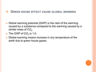  GREEN HOUSE EFFECT CAUSE GLOBAL WARMING
 Global warming potential (GWP) is the ratio of the warming
caused by a substance compared to the warming caused by a
similar mass of CO2.
 The GWP of CO2 is 1.0.
 Global warming means increase in any temperature of the
earth due to green house gases.
 