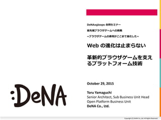 Copyright (C) DeNA Co.,Ltd. All Rights Reserved.
Web の進化は止まらない
革新的ブラウザゲームを支え
るプラットフォーム技術
DeNAxgloops 合同セミナー
最先端ブラウザゲームへの挑戦
~ブラウザゲームの表現がここまで進化した~
October 29, 2015
Toru Yamaguchi
Senior Architect, Sub Business Unit Head
Open Platform Business Unit
DeNA Co., Ltd.
 