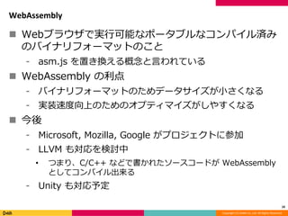 Copyright (C) DeNA Co.,Ltd. All Rights Reserved.
WebAssembly
 Webブラウザで実行可能なポータブルなコンパイル済み
のバイナリフォーマットのこと
⁃ asm.js を置き換える概念と言われている
 WebAssembly の利点
⁃ バイナリフォーマットのためデータサイズが小さくなる
⁃ 実装速度向上のためのオプティマイズがしやすくなる
 今後
⁃ Microsoft, Mozilla, Google がプロジェクトに参加
⁃ LLVM も対応を検討中
• つまり、C/C++ などで書かれたソースコードが WebAssembly
としてコンパイル出来る
⁃ Unity も対応予定
10
 
