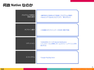 Copyright (C) DeNA Co.,Ltd. All Rights Reserved.
何故 Native なのか
11
プログラムや表現の
高速な動作
オフライン動作
リテンション
エコシステム
• 静的型付け言語なので高速にプログラムが動作
• Native UI や OpenGL などにより、滑らかな UI
• 大容量のオフラインデータを持つ事が可能
• GCM/APNS といった Remote Notification
• インストールと同時にホームスクリーンアイコンが作
成される
• Google Play/App Store
 