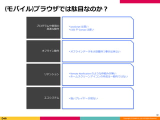 Copyright (C) DeNA Co.,Ltd. All Rights Reserved.
(モバイル)ブラウザでは駄目なのか？
12
プログラムや表現の
高速な動作
オフライン動作
リテンション
エコシステム
• JavaScript は遅い
• CSS3 や Canvas は遅い
• オフラインデータを大容量持つ事が出来ない
• Remote Notification のような枠組みが無い
• ホームスクリーンアイコンの作成は一般的ではない
• 強いプレイヤーが居ない
 