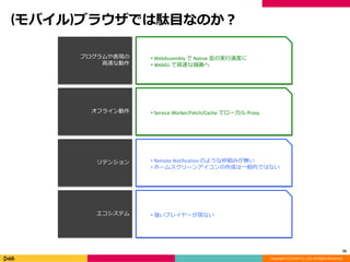 Copyright (C) DeNA Co.,Ltd. All Rights Reserved.
(モバイル)ブラウザでは駄目なのか？
16
プログラムや表現の
高速な動作
オフライン動作
リテンション
エコシステム
• WebAssembly で Native 並の実行速度に
• WebGL で高速な描画へ
• Remote Notification のような枠組みが無い
• ホームスクリーンアイコンの作成は一般的ではない
• 強いプレイヤーが居ない
• Service Worker/Fetch/Cache でローカル Proxy
 