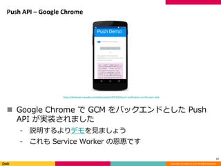 Copyright (C) DeNA Co.,Ltd. All Rights Reserved.
Push API – Google Chrome
 Google Chrome で GCM をバックエンドとした Push
API が実装されました
⁃ 説明するよりデモを見ましょう
⁃ これも Service Worker の恩恵です
17
https://developers.google.com/web/updates/2015/03/push-notificatons-on-the-open-web
 