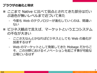 Copyright (C) DeNA Co.,Ltd. All Rights Reserved.
ブラウザの進化と現状
 ここまで Native に比べて弱点とされてきた部分はだい
ぶ遜色が無いレベルまで近づいて来た
⁃ 今度も Web のテクノロジーが進化していくのは、間違い
ない
 ビジネス観点で言えば、マーケットというエコシステム
の不在が大きい
⁃ ここさえなんとかなればビジネスとしても Web の進化が
加速するはず
⁃ Web のマーケットとして発展してきた Mobage だからこ
そ、この分野におけるイノベーションを起こす事が可能な
立場にいるはず
20
 