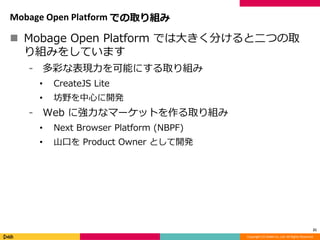 Copyright (C) DeNA Co.,Ltd. All Rights Reserved.
Mobage Open Platform での取り組み
 Mobage Open Platform では大きく分けると二つの取
り組みをしています
⁃ 多彩な表現力を可能にする取り組み
• CreateJS Lite
• 坊野を中心に開発
⁃ Web に強力なマーケットを作る取り組み
• Next Browser Platform (NBPF)
• 山口を Product Owner として開発
21
 