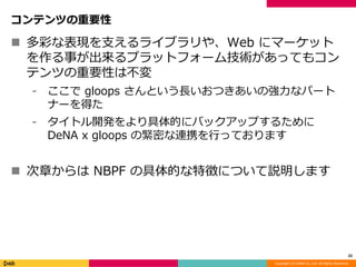 Copyright (C) DeNA Co.,Ltd. All Rights Reserved.
コンテンツの重要性
 多彩な表現を支えるライブラリや、Web にマーケット
を作る事が出来るプラットフォーム技術があってもコン
テンツの重要性は不変
⁃ ここで gloops さんという長いおつきあいの強力なパート
ナーを得た
⁃ タイトル開発をより具体的にバックアップするために
DeNA x gloops の緊密な連携を行っております
 次章からは NBPF の具体的な特徴について説明します
22
 