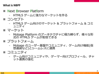Copyright (C) DeNA Co.,Ltd. All Rights Reserved.
What is NBPF
 Next Browser Platform
⁃ HTML5 ゲームに強力なマーケットを作る
 コンセプト
⁃ HTML5 ゲーム向けのマーケット & プラットフォーム & コミ
ュニティ
 マーケット
⁃ Mobage Platform のアーキテクチャに極力縛らず、様々な形
式の HTML5 ゲームが配信できる
 プラットフォーム
⁃ Mobage のユーザー基盤やコミュニティ、ゲーム向け機能(仮
想通貨など)とシームレスに連携
 コミュニティ
⁃ ゲーム向けコミュニティや、ゲーマー向けプロフィール、チャ
ット連携の強化
26
 