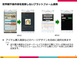 Copyright (C) DeNA Co.,Ltd. All Rights Reserved.
世界観や操作感を阻害しないプラットフォーム連携
 アイテム購入画面などのページデザインを自由に選択出来ます
(*1)
 また購入画面などはオーバーレイでの表示で購入フローが進みますの
で、プレイ中などにシームレスにアイテム購入フローを差し込む事が
出来ます。
31
旧形式 新形式
 