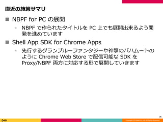 Copyright (C) DeNA Co.,Ltd. All Rights Reserved.
直近の施策サマリ
 NBPF for PC の展開
⁃ NBPF で作られたタイトルを PC 上でも展開出来るよう開
発を進めています
 Shell App SDK for Chrome Apps
⁃ 先行するグランブルーファンタジーや神撃のバハムートの
ように Chrome Web Store で配信可能な SDK を
Proxy/NBPF 両方に対応する形で展開していきます
34
 