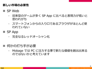 Copyright (C) DeNA Co.,Ltd. All Rights Reserved.
新しい市場の必要性
 SP Web
⁃ 旧来型のゲームが多く SP App に比べると表現力が低いと
思われがち
⁃ スマートフォンからの入り口であるブラウザがほとんど使
われていない
 SP App
⁃ 完全なるレッドオーシャン化
 何かの打ち手が必要
⁃ Mobage では PC に注力する事で新たな価値を創出出来る
のではないかと考えています
36
 