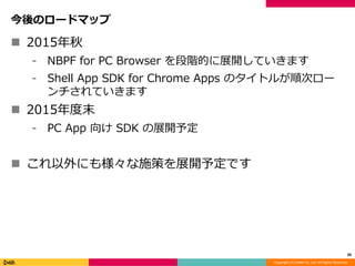 Copyright (C) DeNA Co.,Ltd. All Rights Reserved.
今後のロードマップ
 2015年秋
⁃ NBPF for PC Browser を段階的に展開していきます
⁃ Shell App SDK for Chrome Apps のタイトルが順次ロー
ンチされていきます
 2015年春以降
⁃ PC App 向け SDK の展開予定
 これ以外にも様々な施策を展開予定です
39
 