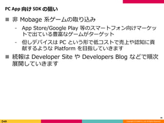 Copyright (C) DeNA Co.,Ltd. All Rights Reserved.
PC App 向け SDK の狙い
 非 Mobage 系ゲームの取り込み
⁃ App Store/Google Play 等のスマートフォン向けマーケッ
トで出ている豊富なゲームがターゲット
⁃ 但しデバイスは PC という形で低コストで売上や認知に貢
献するような Platform を目指していきます
 続報は Developer Site や Developers Blog などで順次
展開していきます
40
 