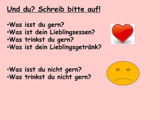 Und du? Schreib bitte auf!
•Was isst du gern?
•Was ist dein Lieblingsessen?
•Was trinkst du gern?
•Was ist dein Lieblingsgetränk?
•Was isst du nicht gern?
•Was trinkst du nicht gern?
 