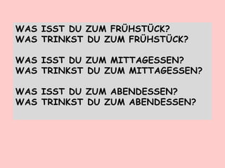WAS ISST DU ZUM FRÜHSTÜCK?
WAS TRINKST DU ZUM FRÜHSTÜCK?
WAS ISST DU ZUM MITTAGESSEN?
WAS TRINKST DU ZUM MITTAGESSEN?
WAS ISST DU ZUM ABENDESSEN?
WAS TRINKST DU ZUM ABENDESSEN?
 