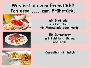 ein Brot oder
ein Brötchen
mit Marmelade oder Honig
Ein Butterbrot
mit Schinken, Salami
und Käse
Cerealien mit Milch
Was isst du zum Frühstück?
Ich esse .... zum Frühstück.
 
