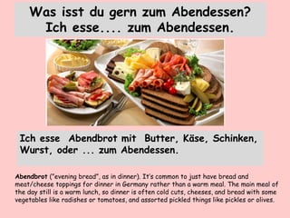 Was isst du gern zum Abendessen?
Ich esse.... zum Abendessen.
Ich esse Abendbrot mit Butter, Käse, Schinken,
Wurst, oder ... zum Abendessen.
Abendbrot (”evening bread”, as in dinner). It’s common to just have bread and
meat/cheese toppings for dinner in Germany rather than a warm meal. The main meal of
the day still is a warm lunch, so dinner is often cold cuts, cheeses, and bread with some
vegetables like radishes or tomatoes, and assorted pickled things like pickles or olives.
 