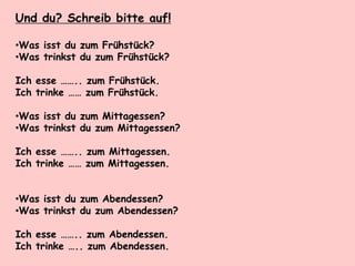Und du? Schreib bitte auf!
•Was isst du zum Frühstück?
•Was trinkst du zum Frühstück?
Ich esse …….. zum Frühstück.
Ich trinke …… zum Frühstück.
•Was isst du zum Mittagessen?
•Was trinkst du zum Mittagessen?
Ich esse …….. zum Mittagessen.
Ich trinke …… zum Mittagessen.
•Was isst du zum Abendessen?
•Was trinkst du zum Abendessen?
Ich esse …….. zum Abendessen.
Ich trinke ….. zum Abendessen.
 