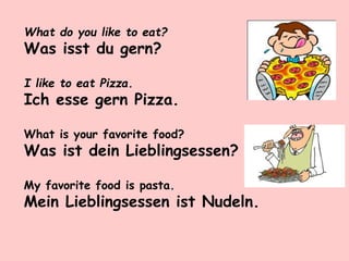 What do you like to eat?
Was isst du gern?
I like to eat Pizza.
Ich esse gern Pizza.
What is your favorite food?
Was ist dein Lieblingsessen?
My favorite food is pasta.
Mein Lieblingsessen ist Nudeln.
 